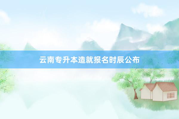 云南专升本造就报名时辰公布