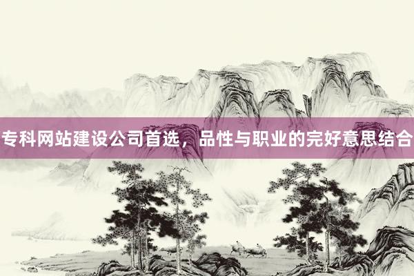 专科网站建设公司首选，品性与职业的完好意思结合