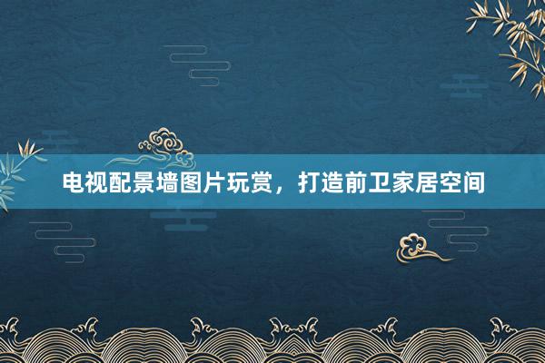 电视配景墙图片玩赏，打造前卫家居空间