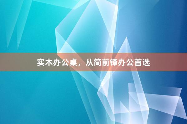实木办公桌，从简前锋办公首选