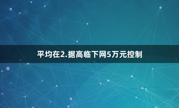 平均在2.据高临下网5万元控制